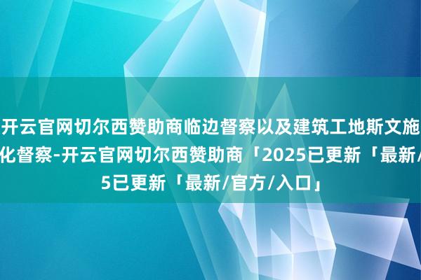 开云官网切尔西赞助商临边督察以及建筑工地斯文施工成立要领化督察-开云官网切尔西赞助商「2025已更新「最新/官方/入口」