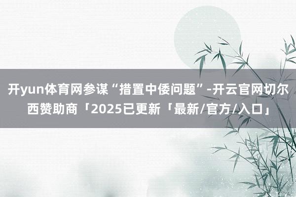 开yun体育网参谋“措置中倭问题”-开云官网切尔西赞助商「2025已更新「最新/官方/入口」