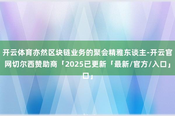 开云体育亦然区块链业务的聚会精雅东谈主-开云官网切尔西赞助商「2025已更新「最新/官方/入口」