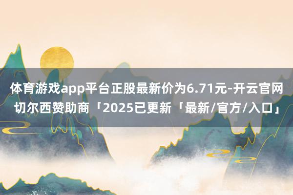 体育游戏app平台正股最新价为6.71元-开云官网切尔西赞助商「2025已更新「最新/官方/入口」
