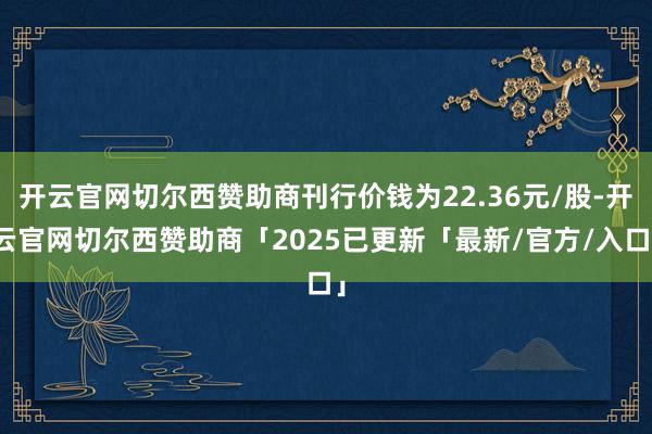 开云官网切尔西赞助商刊行价钱为22.36元/股-开云官网切尔西赞助商「2025已更新「最新/官方/入口」