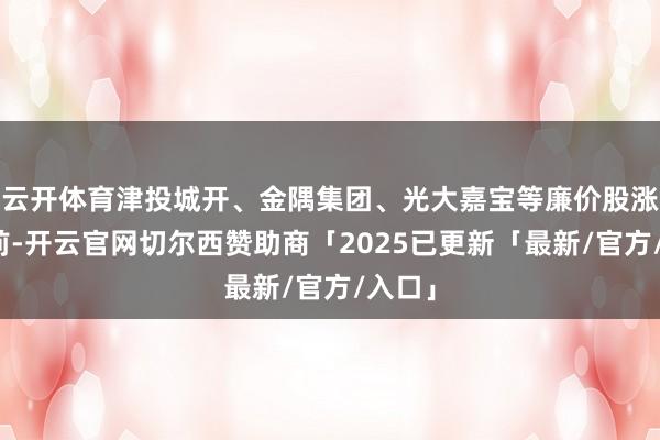 云开体育津投城开、金隅集团、光大嘉宝等廉价股涨幅居前-开云官网切尔西赞助商「2025已更新「最新/官方/入口」
