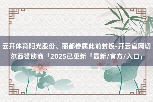 云开体育阳光股份、丽都眷属此前封板-开云官网切尔西赞助商「2025已更新「最新/官方/入口」