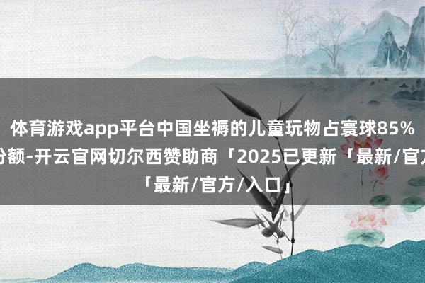 体育游戏app平台中国坐褥的儿童玩物占寰球85%以上的份额-开云官网切尔西赞助商「2025已更新「最新/官方/入口」