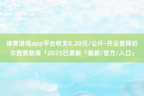 体育游戏app平台收支8.20元/公斤-开云官网切尔西赞助商「2025已更新「最新/官方/入口」