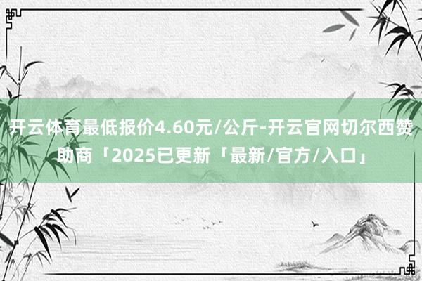 开云体育最低报价4.60元/公斤-开云官网切尔西赞助商「2025已更新「最新/官方/入口」