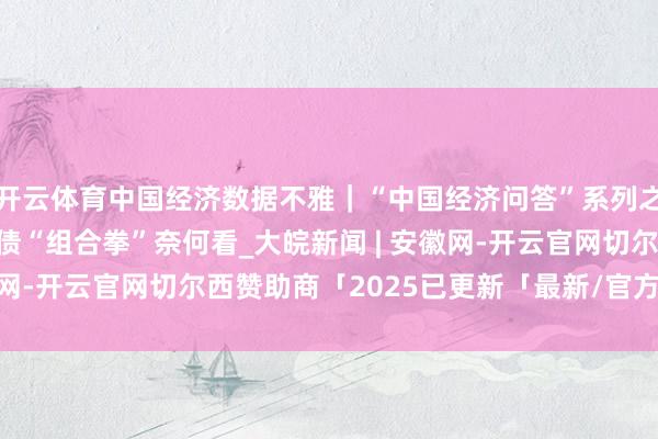 开云体育中国经济数据不雅｜“中国经济问答”系列之四：12万亿元方位化债“组合拳”奈何看_大皖新闻 | 安徽网-开云官网切尔西赞助商「2025已更新「最新/官方/入口」