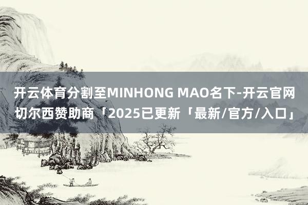 开云体育分割至MINHONG MAO名下-开云官网切尔西赞助商「2025已更新「最新/官方/入口」