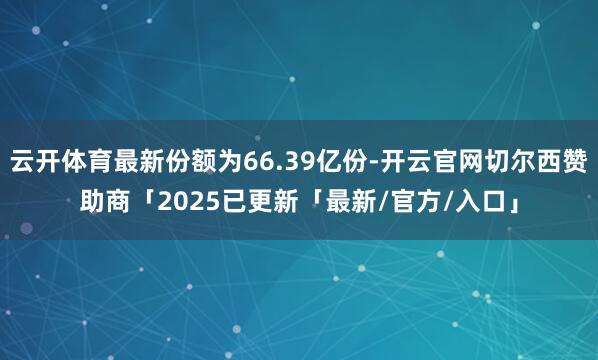 云开体育最新份额为66.39亿份-开云官网切尔西赞助商「2025已更新「最新/官方/入口」