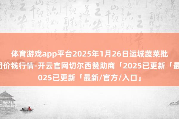 体育游戏app平台2025年1月26日运城蔬菜批发阛阓有限公司价钱行情-开云官网切尔西赞助商「2025已更新「最新/官方/入口」