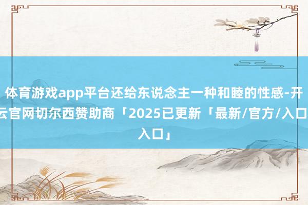 体育游戏app平台还给东说念主一种和睦的性感-开云官网切尔西赞助商「2025已更新「最新/官方/入口」