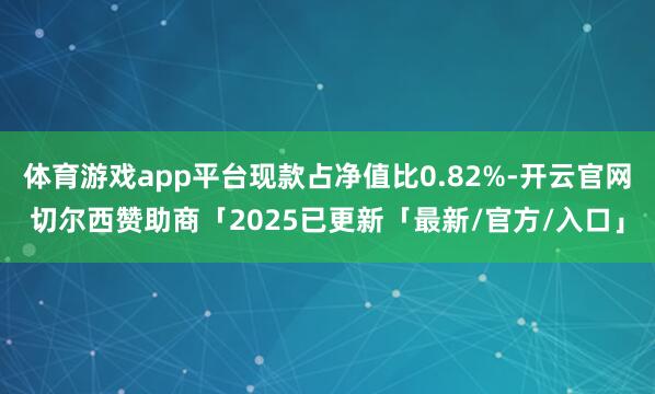 体育游戏app平台现款占净值比0.82%-开云官网切尔西赞助商「2025已更新「最新/官方/入口」