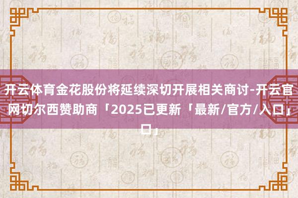 开云体育金花股份将延续深切开展相关商讨-开云官网切尔西赞助商「2025已更新「最新/官方/入口」