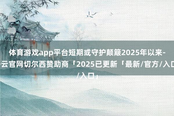 体育游戏app平台短期或守护颠簸2025年以来-开云官网切尔西赞助商「2025已更新「最新/官方/入口」