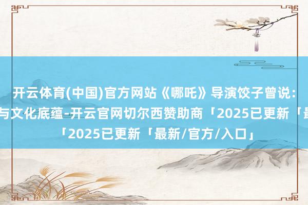 开云体育(中国)官方网站《哪吒》导演饺子曾说：“成皆的包容性与文化底蕴-开云官网切尔西赞助商「2025已更新「最新/官方/入口」