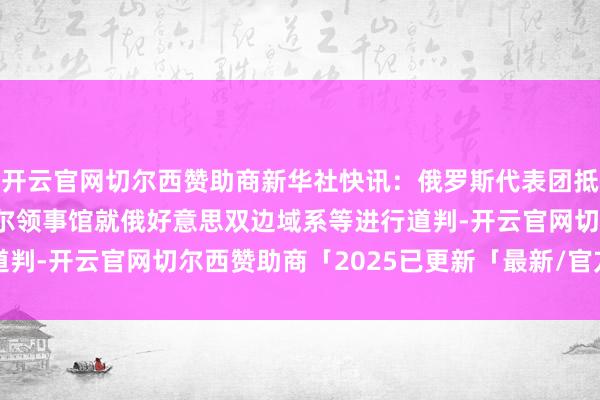 开云官网切尔西赞助商新华社快讯：俄罗斯代表团抵达好意思国驻伊斯坦布尔领事馆就俄好意思双边域系等进行道判-开云官网切尔西赞助商「2025已更新「最新/官方/入口」