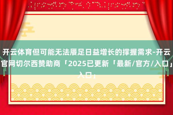 开云体育但可能无法餍足日益增长的撑握需求-开云官网切尔西赞助商「2025已更新「最新/官方/入口」