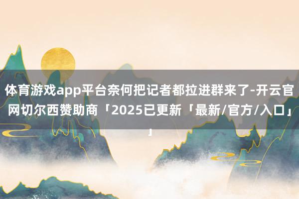 体育游戏app平台奈何把记者都拉进群来了-开云官网切尔西赞助商「2025已更新「最新/官方/入口」