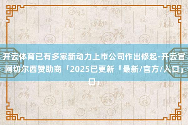 开云体育已有多家新动力上市公司作出修起-开云官网切尔西赞助商「2025已更新「最新/官方/入口」