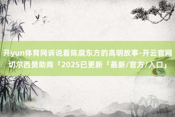 开yun体育网诉说着陈腐东方的高明故事-开云官网切尔西赞助商「2025已更新「最新/官方/入口」