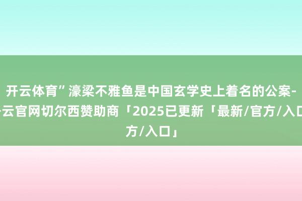开云体育”濠梁不雅鱼是中国玄学史上着名的公案-开云官网切尔西赞助商「2025已更新「最新/官方/入口」