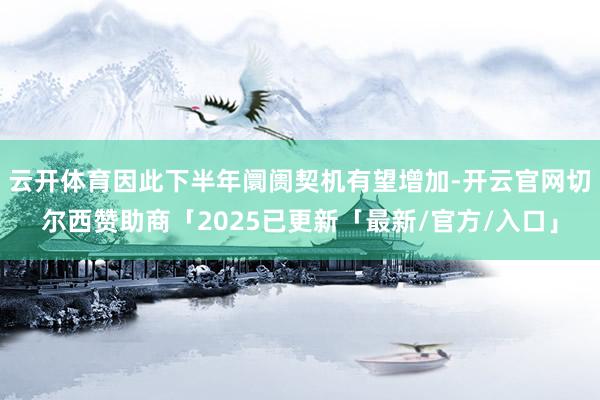 云开体育因此下半年阛阓契机有望增加-开云官网切尔西赞助商「2025已更新「最新/官方/入口」