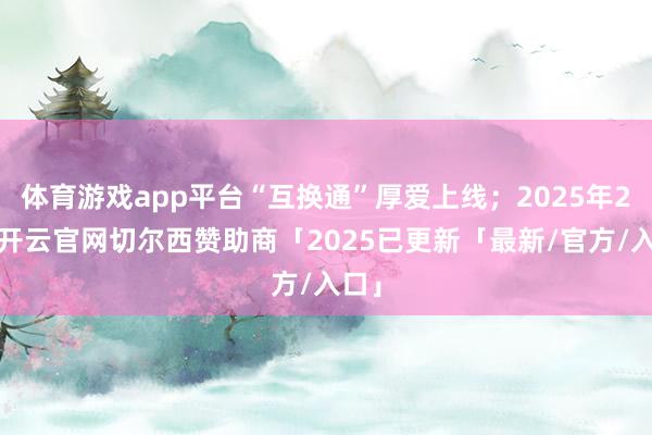 体育游戏app平台“互换通”厚爱上线；2025年2月-开云官网切尔西赞助商「2025已更新「最新/官方/入口」