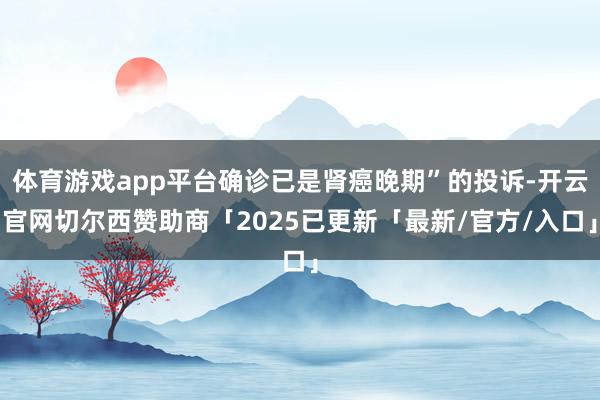 体育游戏app平台确诊已是肾癌晚期”的投诉-开云官网切尔西赞助商「2025已更新「最新/官方/入口」