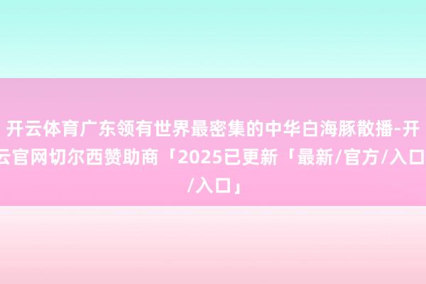 开云体育广东领有世界最密集的中华白海豚散播-开云官网切尔西赞助商「2025已更新「最新/官方/入口」