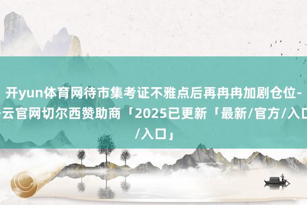开yun体育网待市集考证不雅点后再冉冉加剧仓位-开云官网切尔西赞助商「2025已更新「最新/官方/入口」