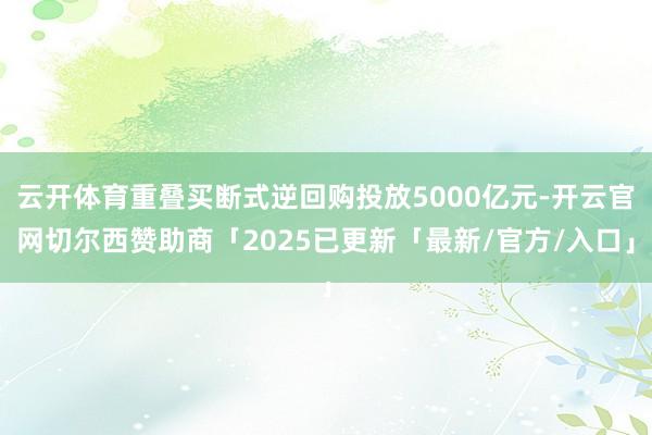 云开体育重叠买断式逆回购投放5000亿元-开云官网切尔西赞助商「2025已更新「最新/官方/入口」